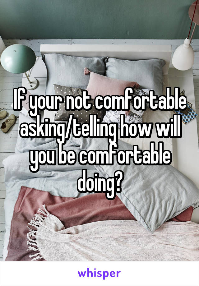 If your not comfortable asking/telling how will you be comfortable doing?