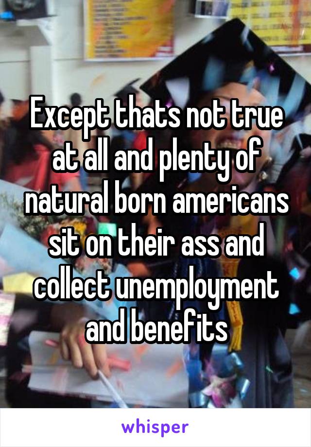 Except thats not true at all and plenty of natural born americans sit on their ass and collect unemployment and benefits