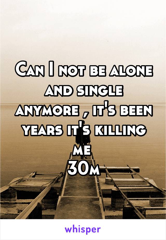 Can I not be alone and single anymore , it's been years it's killing me 
30m