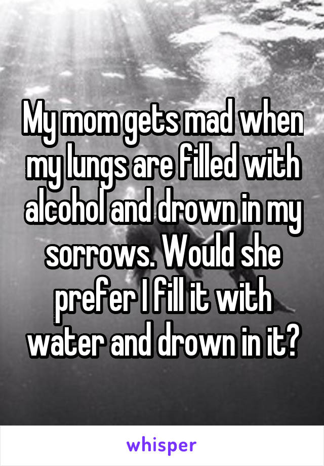 My mom gets mad when my lungs are filled with alcohol and drown in my sorrows. Would she prefer I fill it with water and drown in it?