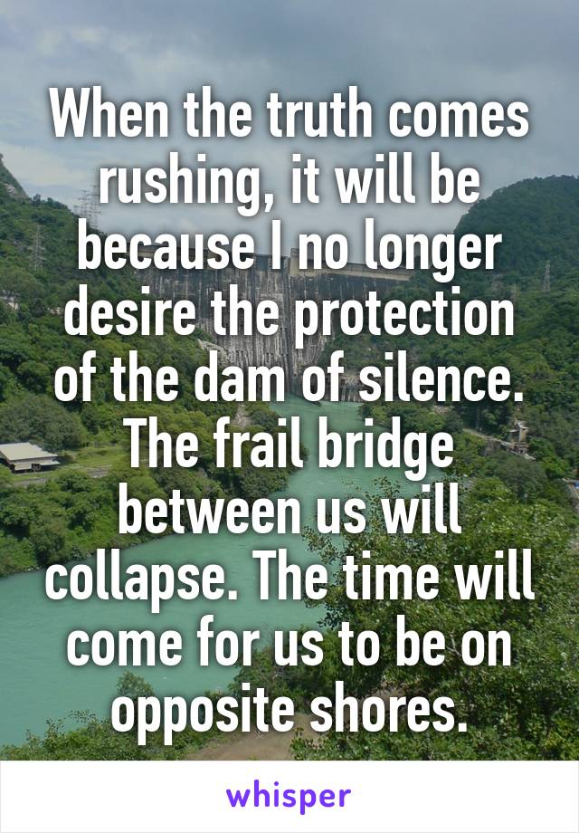 When the truth comes rushing, it will be because I no longer desire the protection of the dam of silence. The frail bridge between us will collapse. The time will come for us to be on opposite shores.