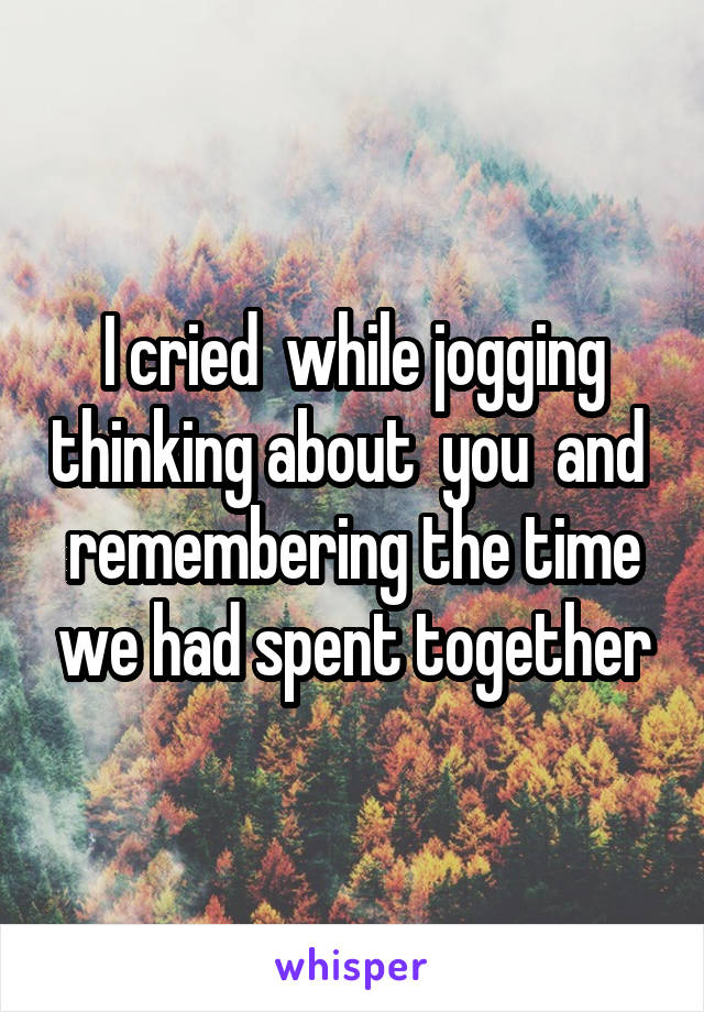 I cried  while jogging thinking about  you  and  remembering the time we had spent together