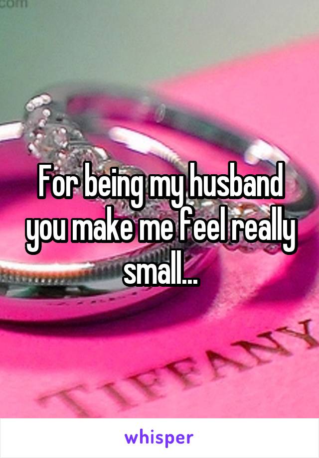 For being my husband you make me feel really small...