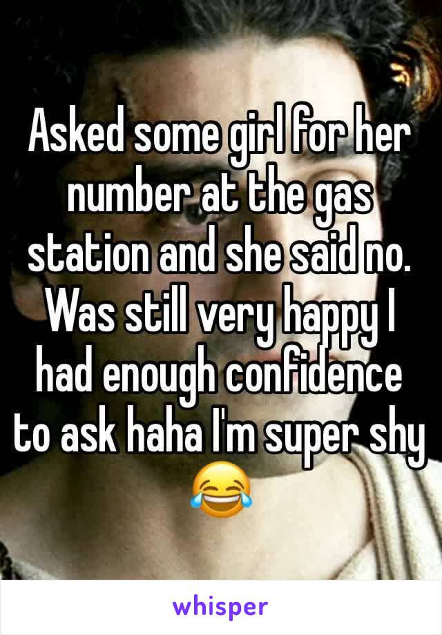 Asked some girl for her number at the gas station and she said no. Was still very happy I had enough confidence to ask haha I'm super shy 😂