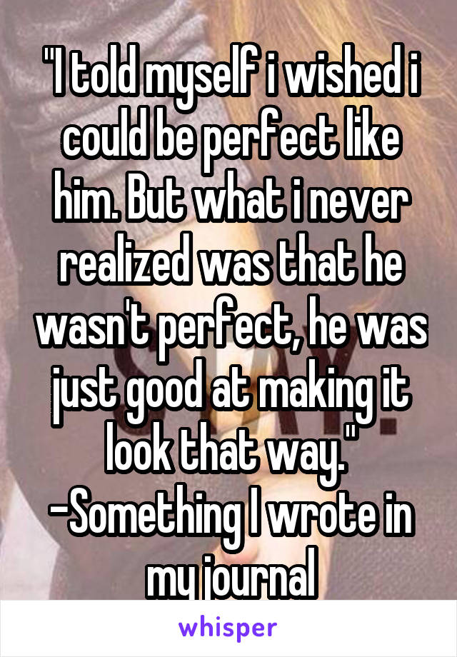 "I told myself i wished i could be perfect like him. But what i never realized was that he wasn't perfect, he was just good at making it look that way." -Something I wrote in my journal