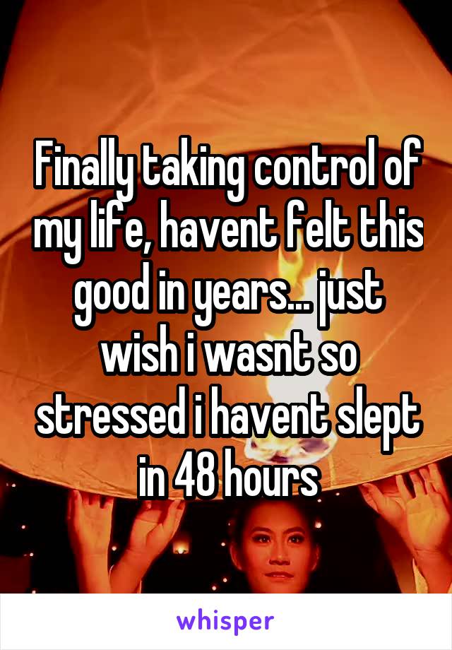 Finally taking control of my life, havent felt this good in years... just wish i wasnt so stressed i havent slept in 48 hours