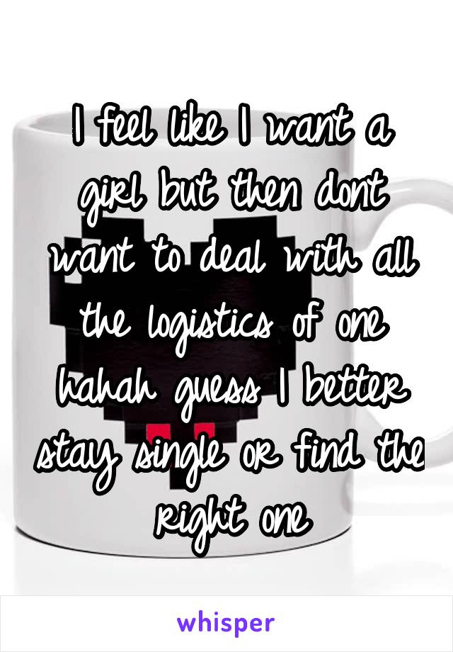 I feel like I want a girl but then dont want to deal with all the logistics of one hahah guess I better stay single or find the right one