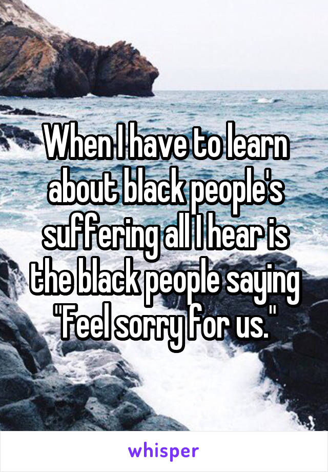 When I have to learn about black people's suffering all I hear is the black people saying "Feel sorry for us."