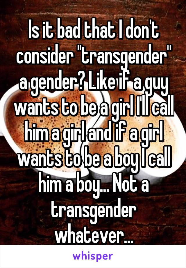 Is it bad that I don't consider "transgender" a gender? Like if a guy wants to be a girl I'll call him a girl and if a girl wants to be a boy I call him a boy... Not a transgender whatever...