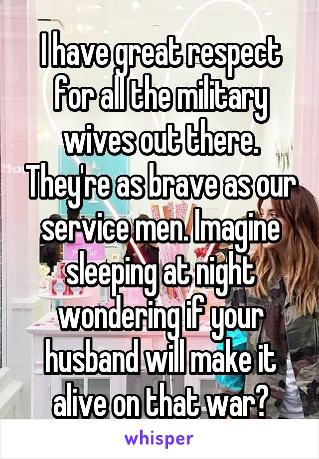 I have great respect for all the military wives out there. They're as brave as our service men. Imagine sleeping at night wondering if your husband will make it alive on that war?