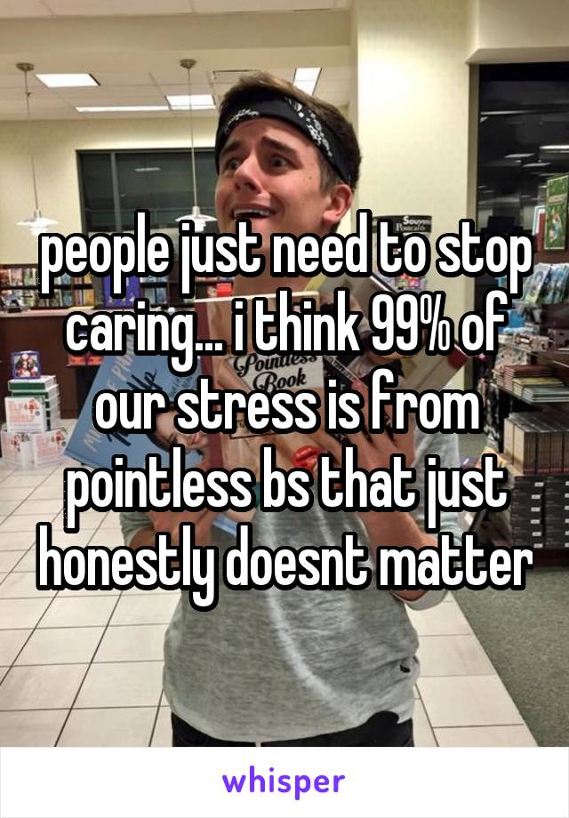 people just need to stop caring... i think 99% of our stress is from pointless bs that just honestly doesnt matter