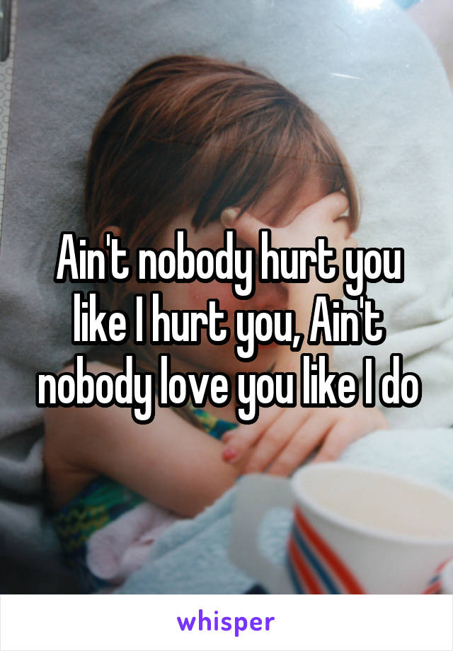 Ain't nobody hurt you like I hurt you, Ain't nobody love you like I do