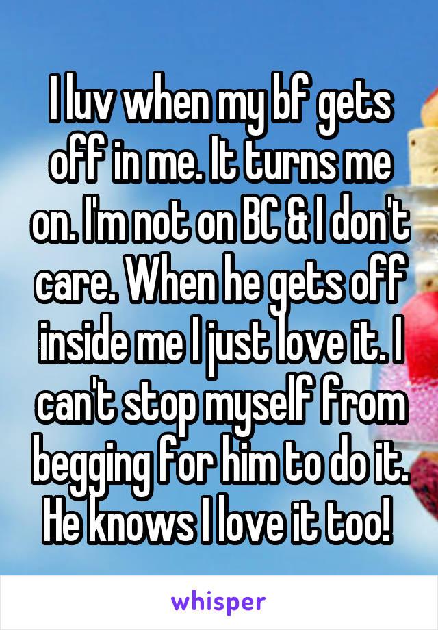 I luv when my bf gets off in me. It turns me on. I'm not on BC & I don't care. When he gets off inside me I just love it. I can't stop myself from begging for him to do it. He knows I love it too! 