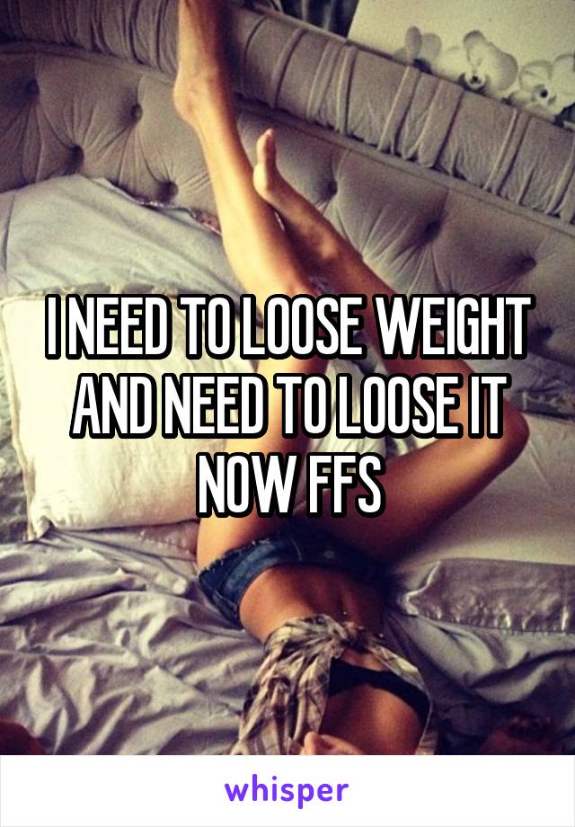 I NEED TO LOOSE WEIGHT AND NEED TO LOOSE IT NOW FFS