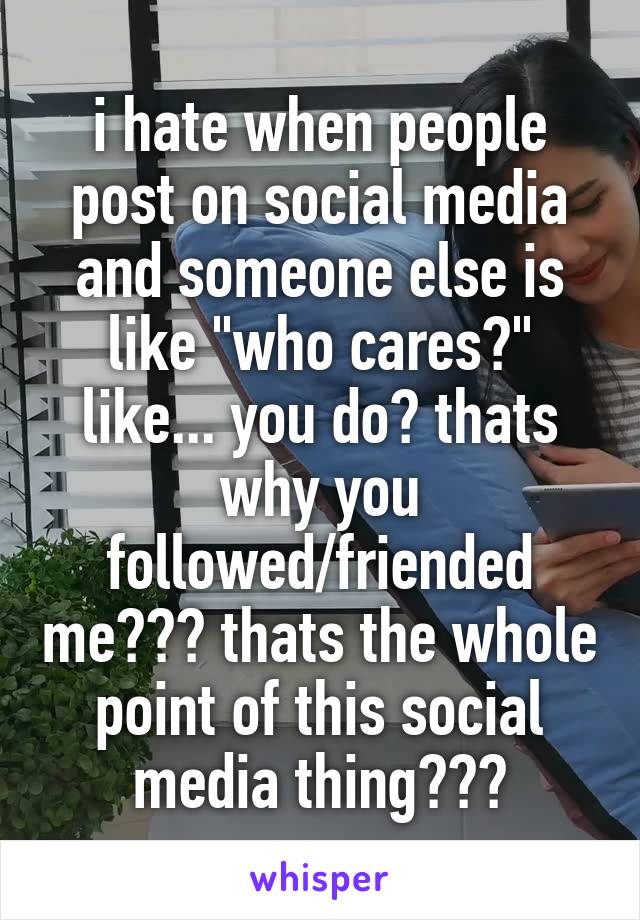 i hate when people post on social media and someone else is like "who cares?" like... you do? thats why you followed/friended me??? thats the whole point of this social media thing???