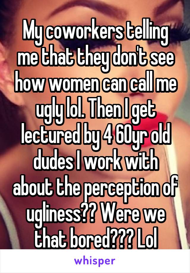 My coworkers telling me that they don't see how women can call me ugly lol. Then I get lectured by 4 60yr old dudes I work with about the perception of ugliness?? Were we that bored??? Lol