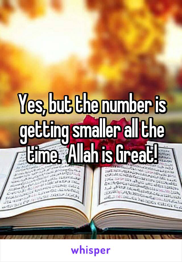 Yes, but the number is getting smaller all the time.  Allah is Great!