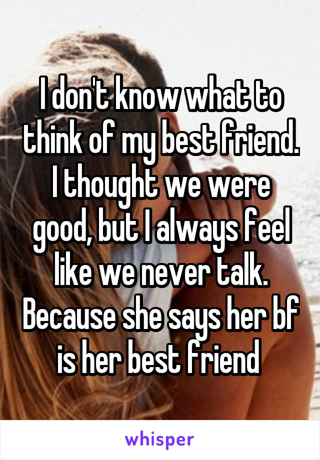 I don't know what to think of my best friend. I thought we were good, but I always feel like we never talk. Because she says her bf is her best friend 