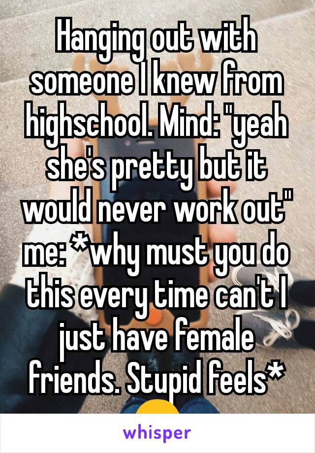 Hanging out with someone I knew from highschool. Mind: "yeah she's pretty but it would never work out" me: *why must you do this every time can't I just have female friends. Stupid feels* 😑