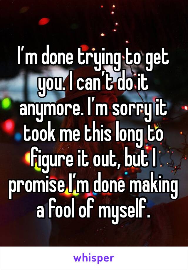 I’m done trying to get you. I can’t do it anymore. I’m sorry it took me this long to figure it out, but I promise I’m done making a fool of myself. 