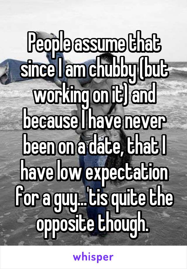 People assume that since I am chubby (but working on it) and because I have never been on a date, that I have low expectation for a guy...'tis quite the opposite though. 