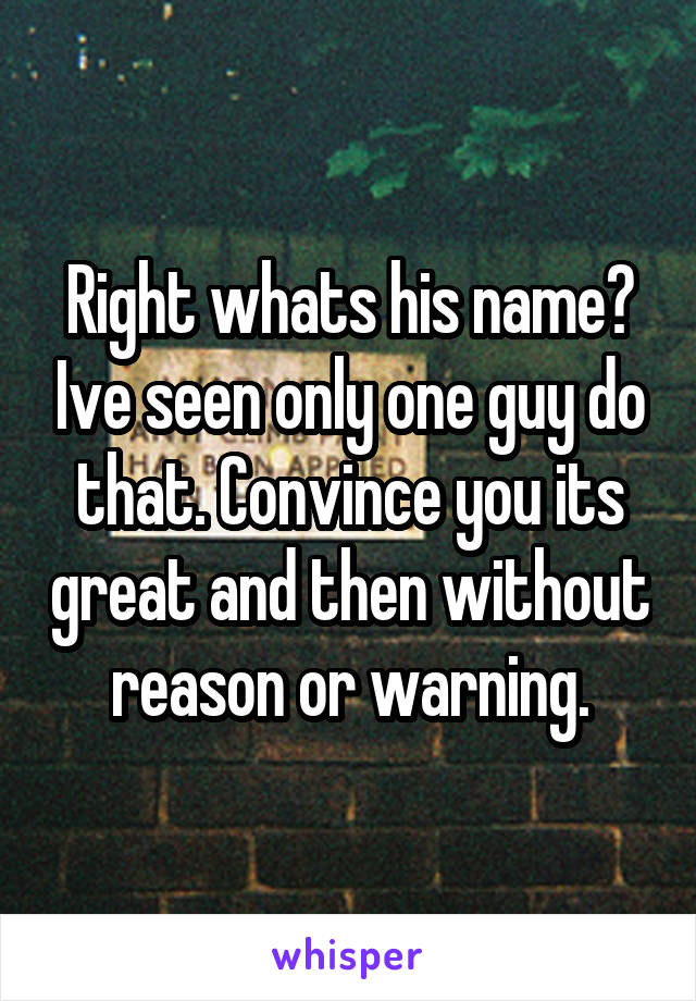 Right whats his name? Ive seen only one guy do that. Convince you its great and then without reason or warning.