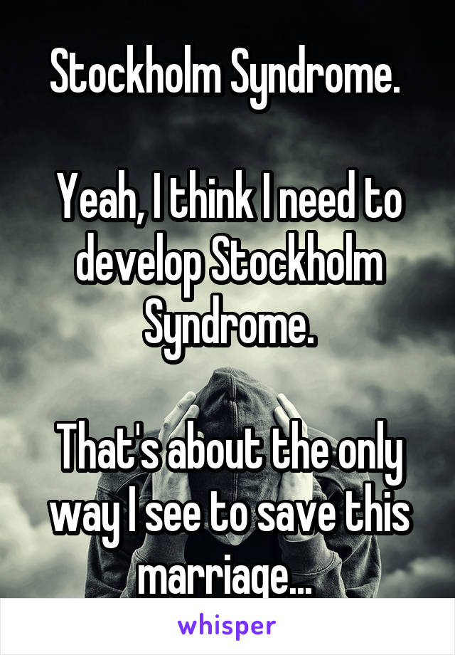 Stockholm Syndrome. 

Yeah, I think I need to develop Stockholm Syndrome.

That's about the only way I see to save this marriage... 