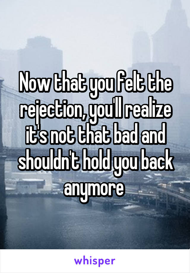 Now that you felt the rejection, you'll realize it's not that bad and shouldn't hold you back anymore 