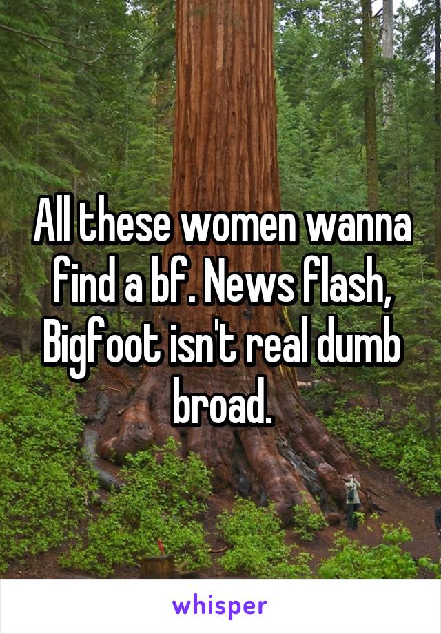 All these women wanna find a bf. News flash, Bigfoot isn't real dumb broad.