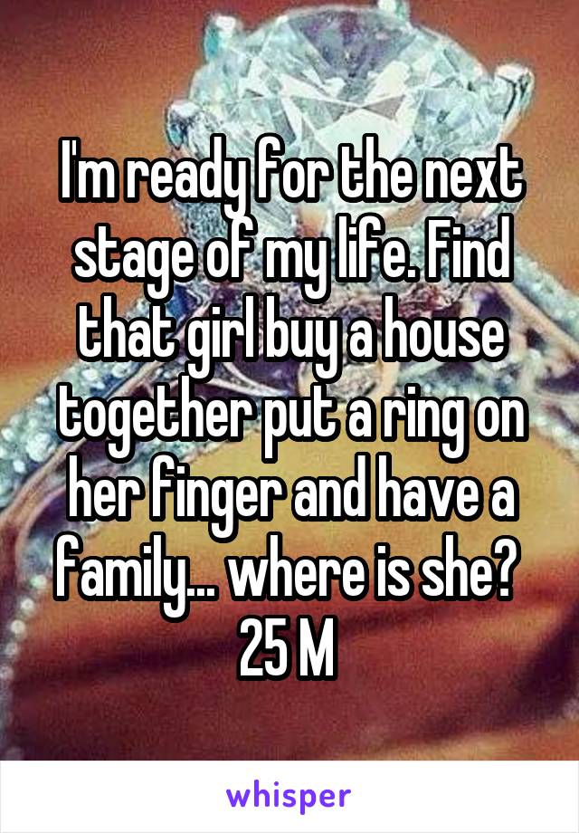 I'm ready for the next stage of my life. Find that girl buy a house together put a ring on her finger and have a family... where is she? 
25 M 