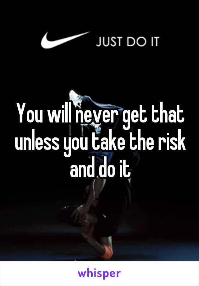 You will never get that unless you take the risk and do it