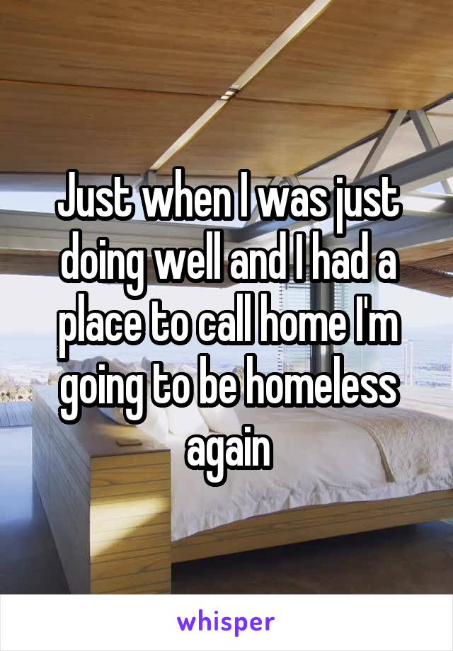 Just when I was just doing well and I had a place to call home I'm going to be homeless again