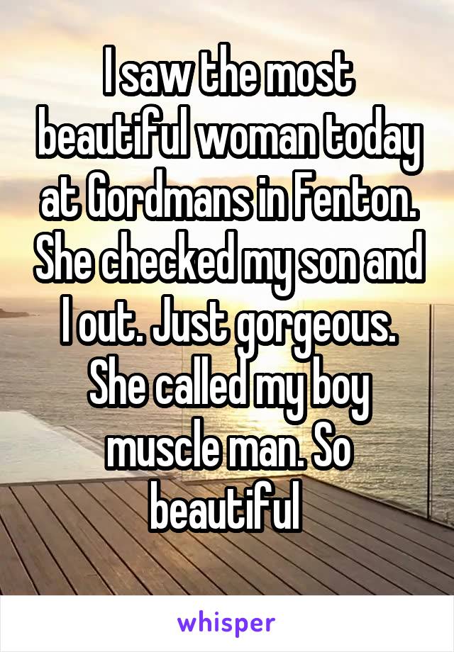 I saw the most beautiful woman today at Gordmans in Fenton. She checked my son and I out. Just gorgeous. She called my boy muscle man. So beautiful 
