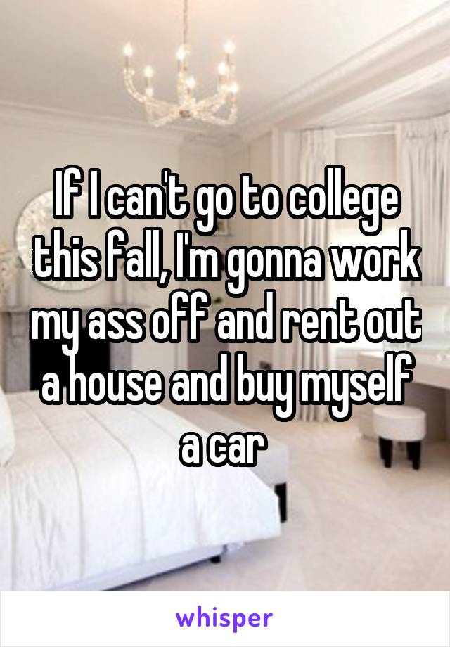 If I can't go to college this fall, I'm gonna work my ass off and rent out a house and buy myself a car 