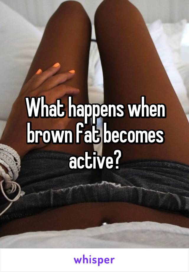 What happens when brown fat becomes active?