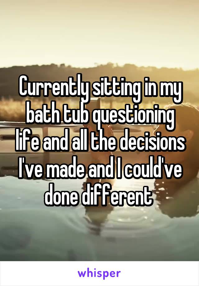 Currently sitting in my bath tub questioning life and all the decisions I've made and I could've done different 