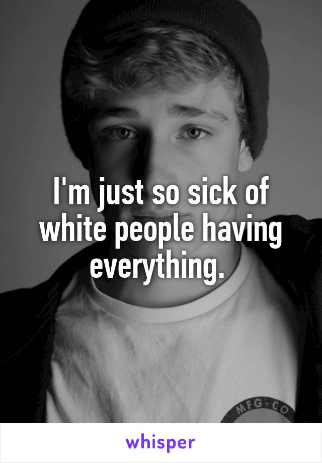 I'm just so sick of white people having everything. 