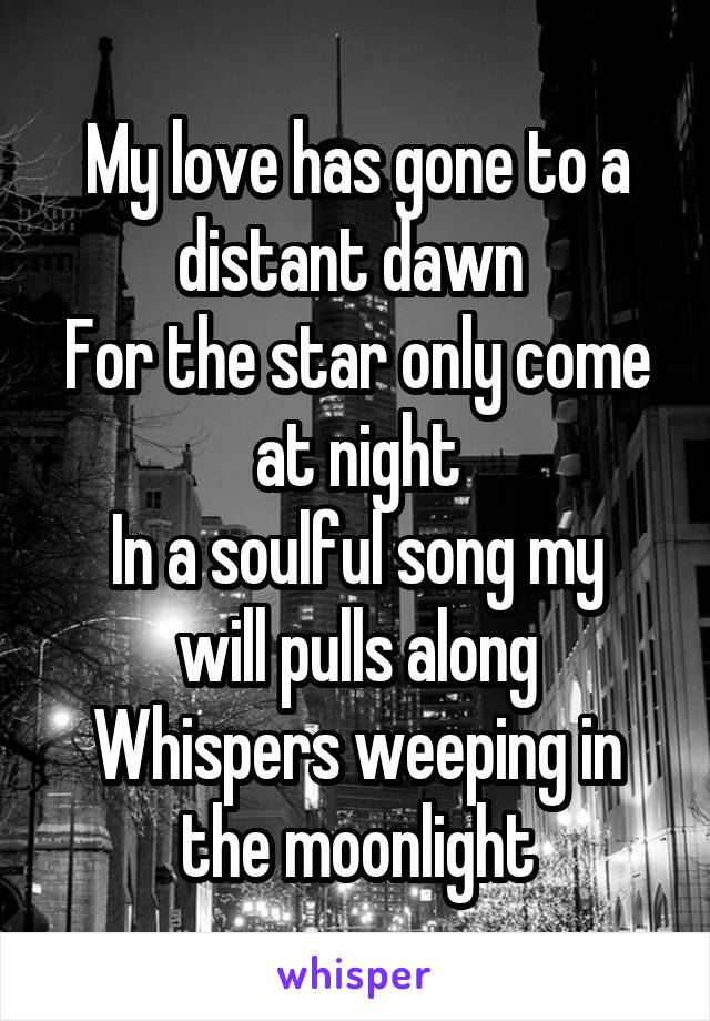 My love has gone to a distant dawn 
For the star only come at night
In a soulful song my will pulls along
Whispers weeping in the moonlight