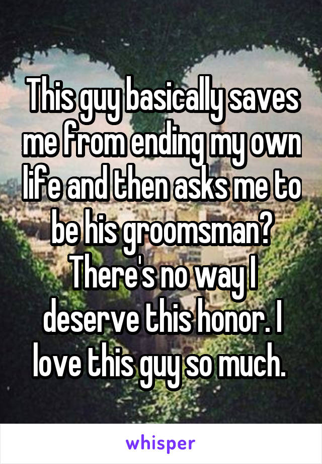 This guy basically saves me from ending my own life and then asks me to be his groomsman? There's no way I deserve this honor. I love this guy so much. 