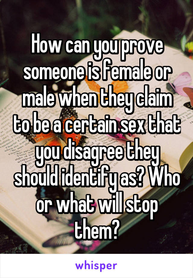 How can you prove someone is female or male when they claim to be a certain sex that you disagree they should identify as? Who or what will stop them?