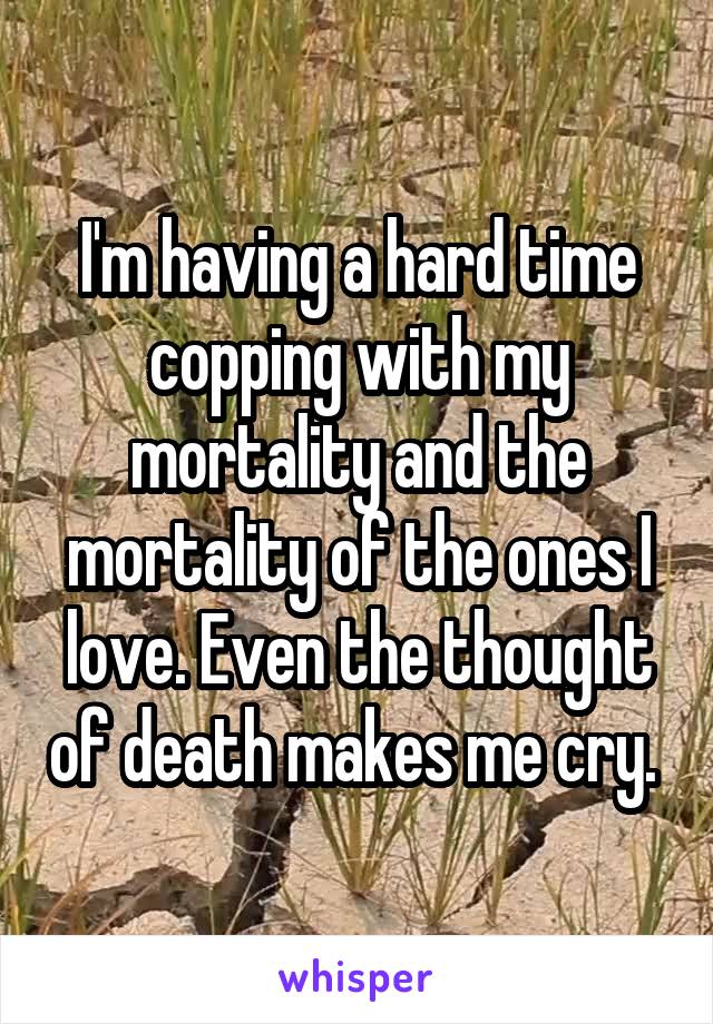 I'm having a hard time copping with my mortality and the mortality of the ones I love. Even the thought of death makes me cry. 