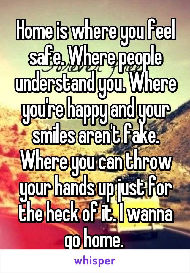 Home is where you feel safe. Where people understand you. Where you're happy and your smiles aren't fake. Where you can throw your hands up just for the heck of it. I wanna go home. 