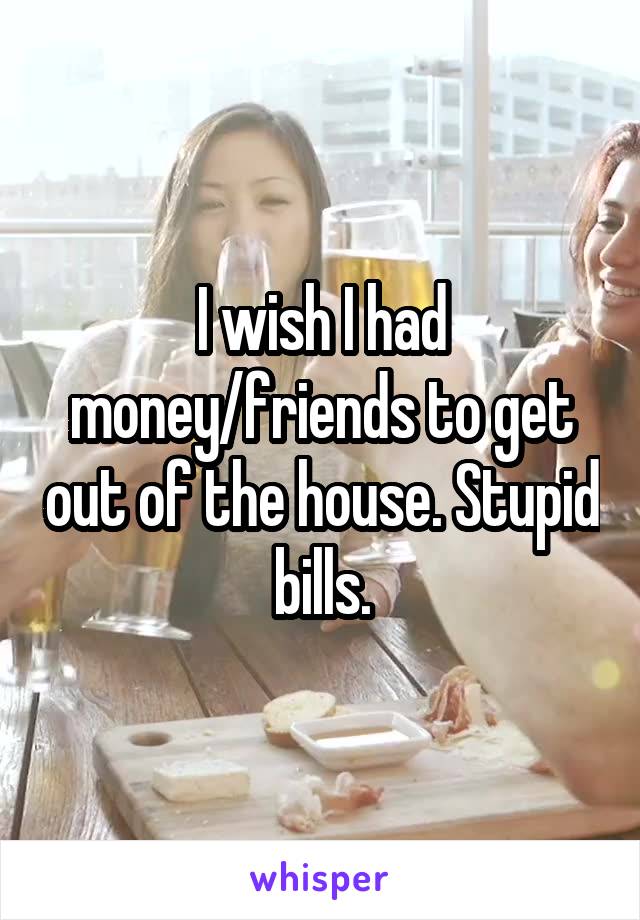 I wish I had money/friends to get out of the house. Stupid bills.