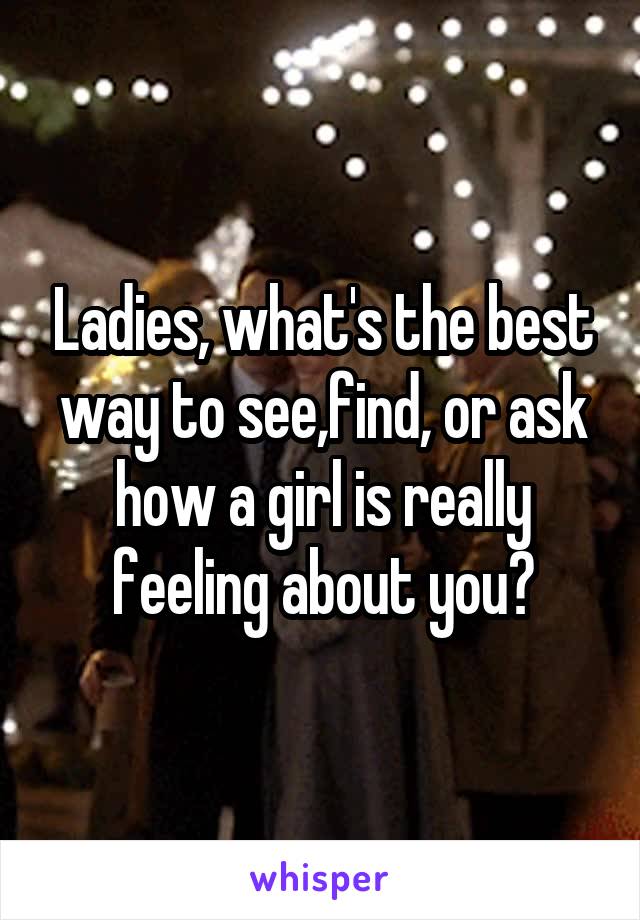 Ladies, what's the best way to see,find, or ask how a girl is really feeling about you?