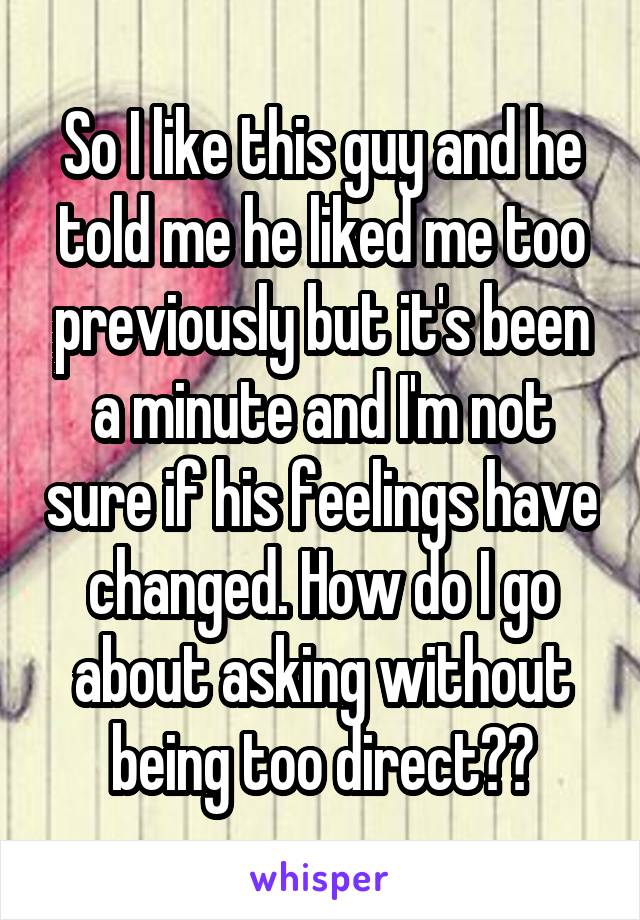 So I like this guy and he told me he liked me too previously but it's been a minute and I'm not sure if his feelings have changed. How do I go about asking without being too direct??