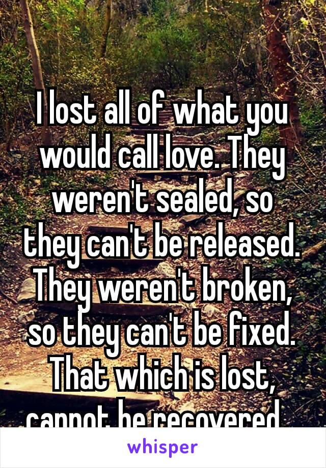 I lost all of what you would call love. They weren't sealed, so they can't be released. They weren't broken, so they can't be fixed. That which is lost, cannot be recovered​. 