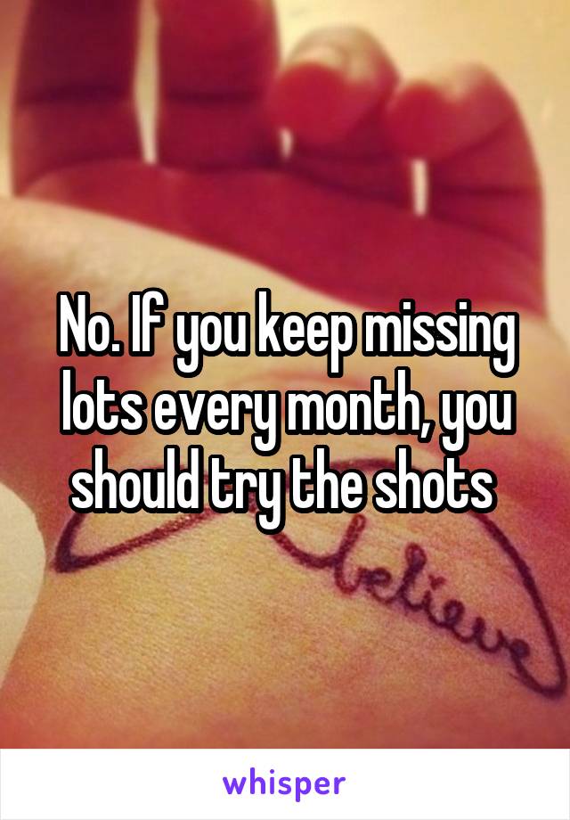 No. If you keep missing lots every month, you should try the shots 