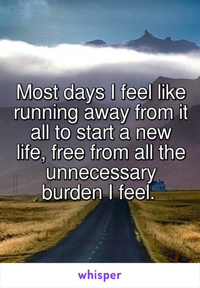 Most days I feel like running away from it all to start a new life, free from all the unnecessary burden I feel. 