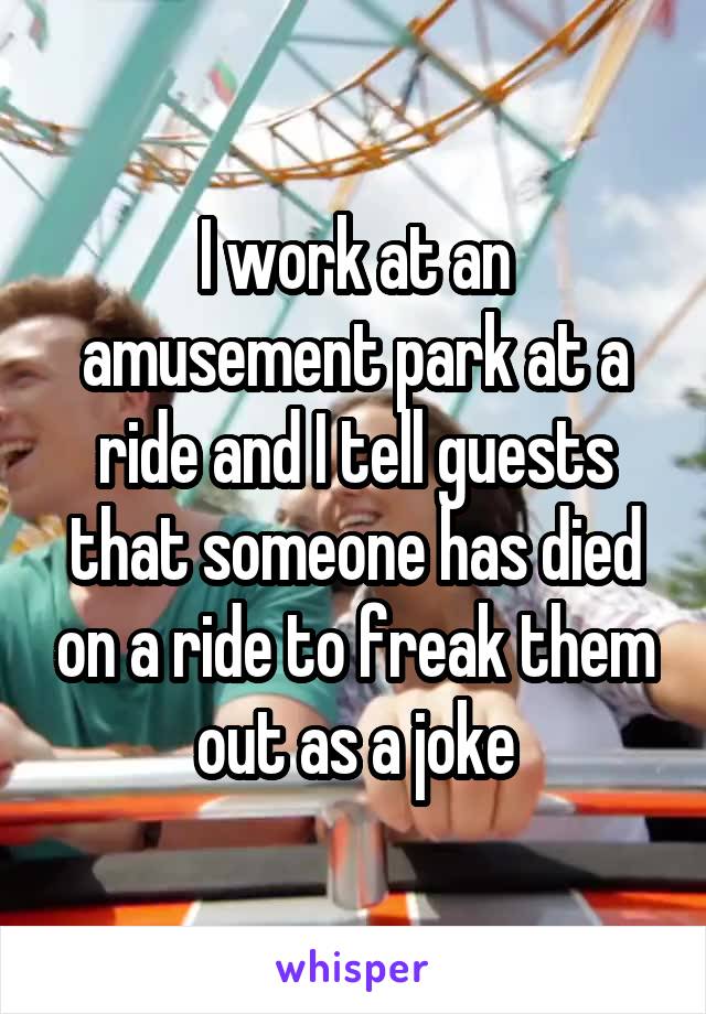 I work at an amusement park at a ride and I tell guests that someone has died on a ride to freak them out as a joke