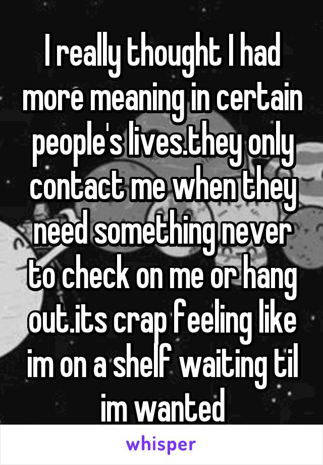 I really thought I had more meaning in certain people's lives.they only contact me when they need something never to check on me or hang out.its crap feeling like im on a shelf waiting til im wanted